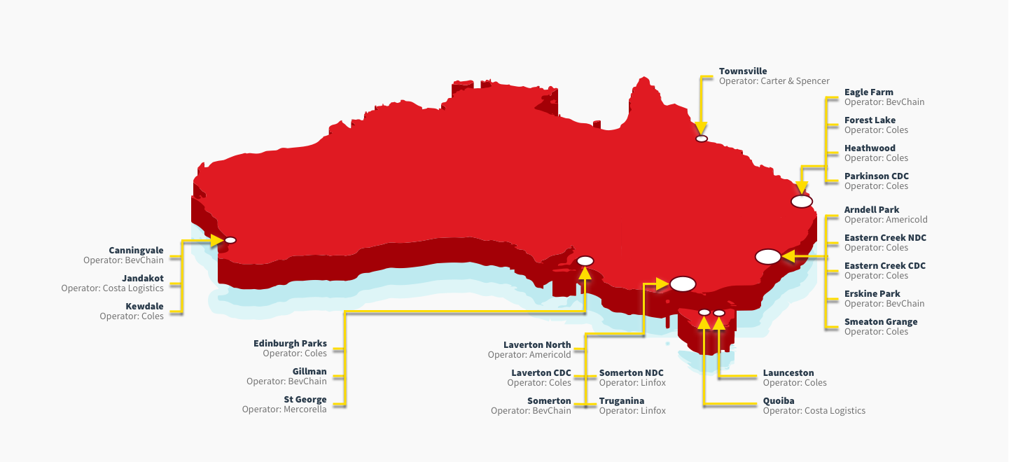 Coles Distribution centres,
Townsville Operator: Carter and Spencer,
Eagle Farm Operator: BevChain,
Forest Lake Operator: Coles,
Heathwood Operator: Coles,
Parkinson CDC Operator: Coles,
Arndell Park Operator: Americol,
Eastern Creek NDC Operator: Coles,
Eastern Creek CDC Operator: Coles,
Erskine Park Operator: BevChain,
Smeaton Grange Operator: Coles,
Launcention Operator: Coles,
Quoiba Operator: Costa Logistics,
Laverton North Operator: Americold,
Laverton CDC Operator: Coles,
Somerton Operator: BevChain,
Somerton NDC Operator: Linfox,
Truganina Operator: Linfox,
Edinburgh Parks Operator: Coles,
Gillman Operator: BevChain,
St George Operator: Mercorella,
Canninvalue Operator: BevChain,
Jandakot Operator: Costa Logistics,
Kewdale Operator: Coles